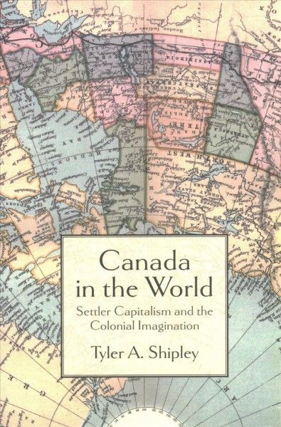Canada in the world : settler capitalism and the colonial imagination / Tyler A. Shipley.